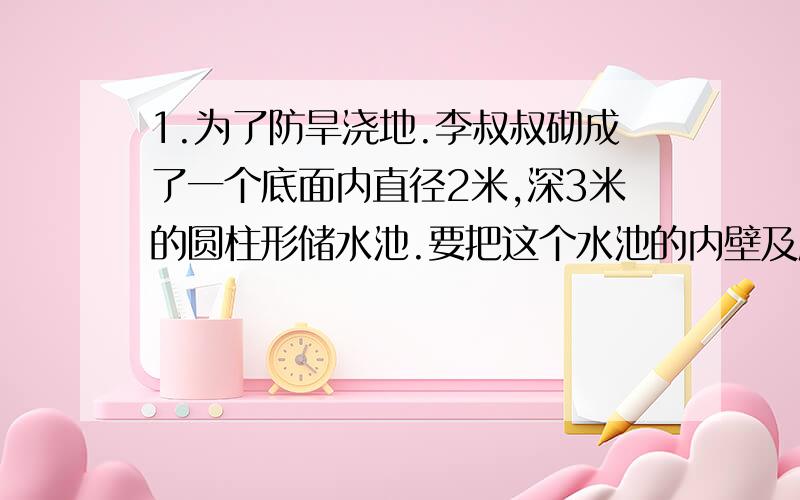 1.为了防旱浇地.李叔叔砌成了一个底面内直径2米,深3米的圆柱形储水池.要把这个水池的内壁及底面抹上水泥,抹水泥部分的面