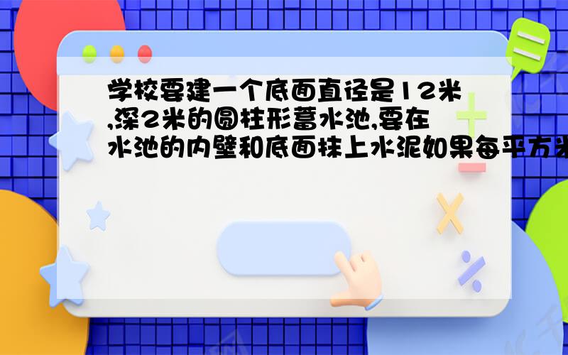 学校要建一个底面直径是12米,深2米的圆柱形蓄水池,要在水池的内壁和底面抹上水泥如果每平方米用水泥10