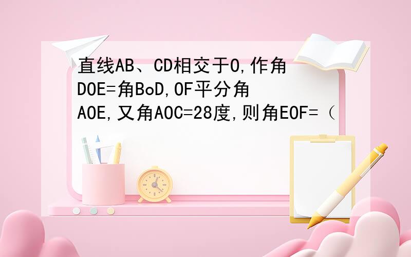 直线AB、CD相交于O,作角DOE=角BoD,OF平分角AOE,又角AOC=28度,则角EOF=（