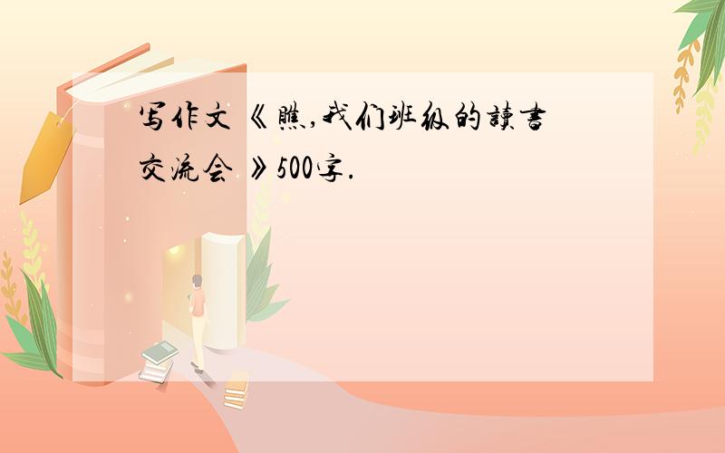 写作文 《瞧,我们班级的读书交流会 》500字.