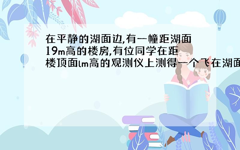 在平静的湖面边,有一幢距湖面19m高的楼房,有位同学在距楼顶面lm高的观测仪上测得一个飞在湖面上空的风筝的仰角为300,