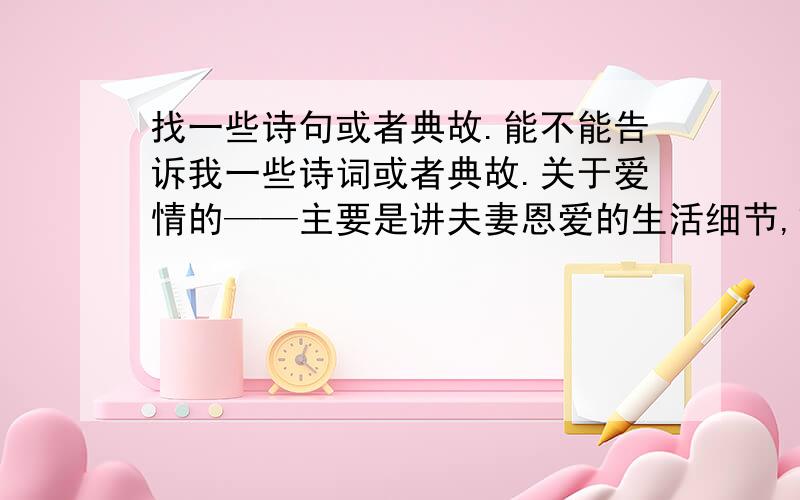 找一些诗句或者典故.能不能告诉我一些诗词或者典故.关于爱情的——主要是讲夫妻恩爱的生活细节,或者类似赌书泼茶这种典故.关