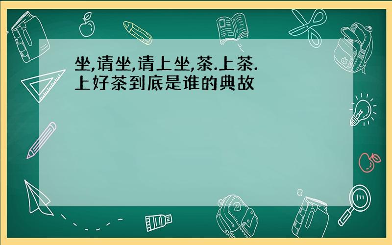 坐,请坐,请上坐,茶.上茶.上好茶到底是谁的典故