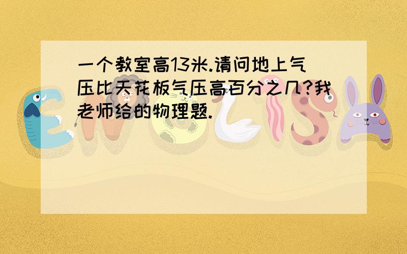 一个教室高13米.请问地上气压比天花板气压高百分之几?我老师给的物理题.