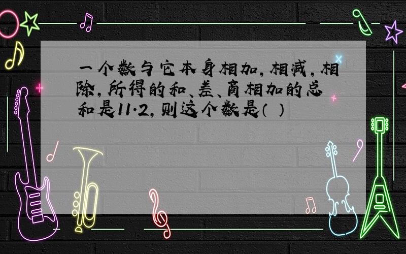 一个数与它本身相加,相减,相除,所得的和、差、商相加的总和是11.2,则这个数是（ ）