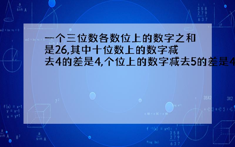 一个三位数各数位上的数字之和是26,其中十位数上的数字减去4的差是4,个位上的数字减去5的差是4.这个三位数是多少?