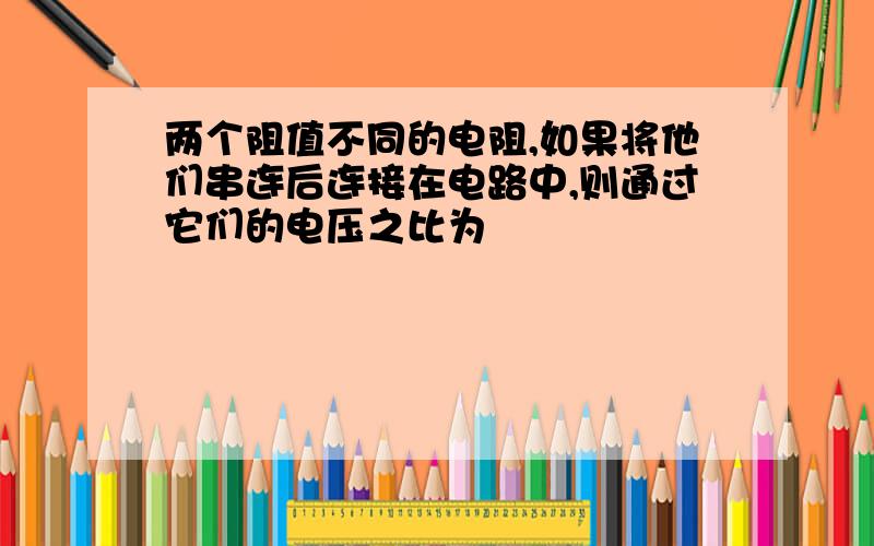 两个阻值不同的电阻,如果将他们串连后连接在电路中,则通过它们的电压之比为