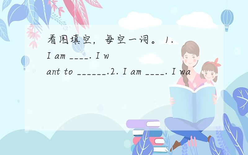 看图填空，每空一词。 1. I am ____. I want to ______.2. I am ____. I wa