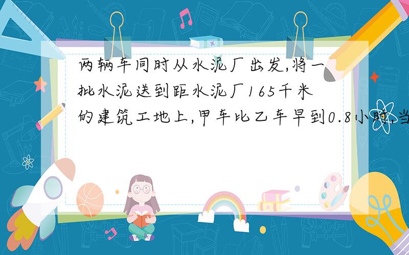 两辆车同时从水泥厂出发,将一批水泥送到距水泥厂165千米的建筑工地上,甲车比乙车早到0.8小时,当甲车到