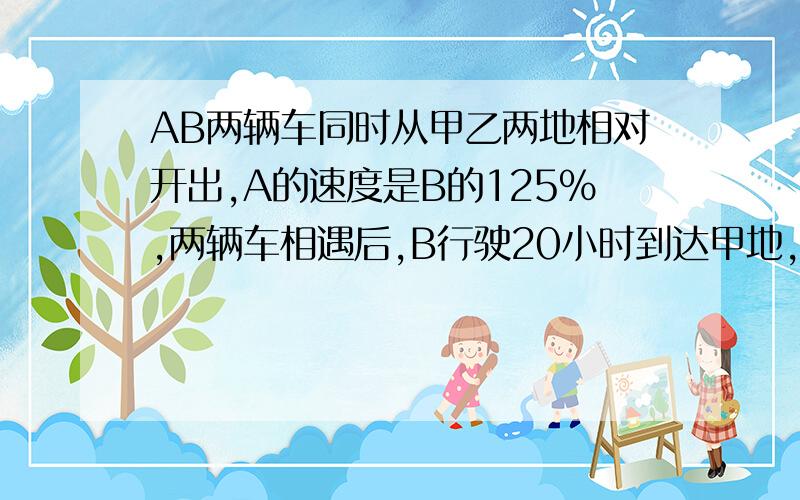 AB两辆车同时从甲乙两地相对开出,A的速度是B的125%,两辆车相遇后,B行驶20小时到达甲地,求他们多少小时