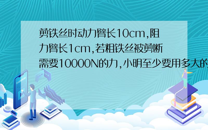 剪铁丝时动力臂长10cm,阻力臂长1cm,若粗铁丝被剪断需要10000N的力,小明至少要用多大的力才能将铁丝剪断