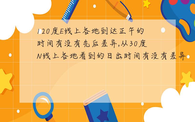 120度E线上各地到达正午的时间有没有先后差异,从30度N线上各地看到的日出时间有没有差异