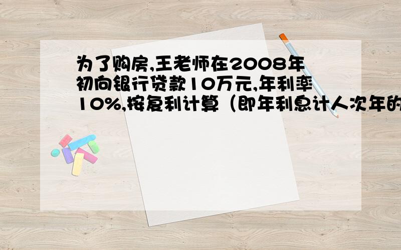 为了购房,王老师在2008年初向银行贷款10万元,年利率10%,按复利计算（即年利息计人次年的本金生息）,这笔贷款分2年