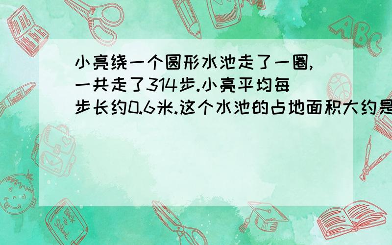 小亮绕一个圆形水池走了一圈,一共走了314步.小亮平均每步长约0.6米.这个水池的占地面积大约是多少平方厘