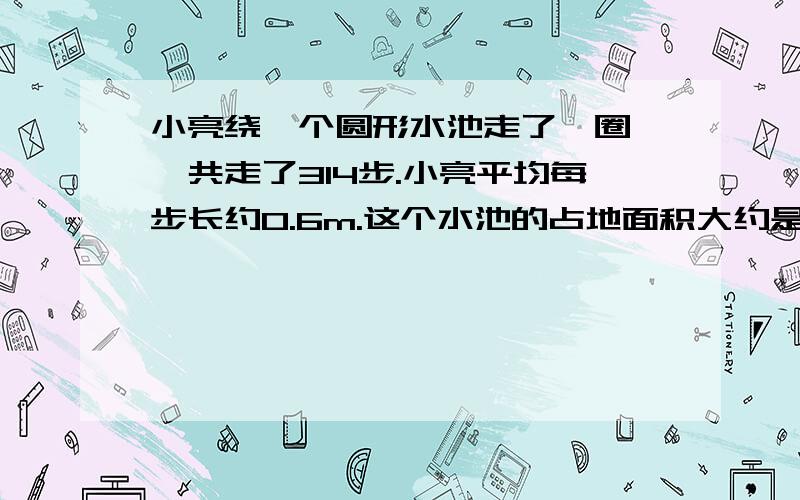 小亮绕一个圆形水池走了一圈,一共走了314步.小亮平均每步长约0.6m.这个水池的占地面积大约是多少平方米?