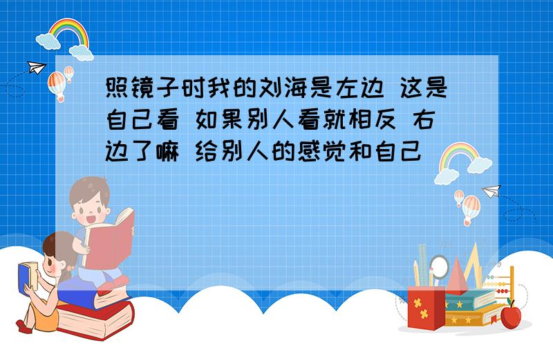 照镜子时我的刘海是左边 这是自己看 如果别人看就相反 右边了嘛 给别人的感觉和自己