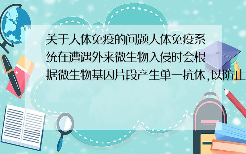 关于人体免疫的问题人体免疫系统在遭遇外来微生物入侵时会根据微生物基因片段产生单一抗体,以防止之后再次感染.但这只是针对微