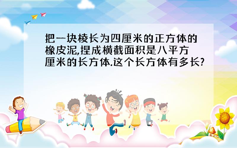 把一块棱长为四厘米的正方体的橡皮泥,捏成横截面积是八平方厘米的长方体.这个长方体有多长?