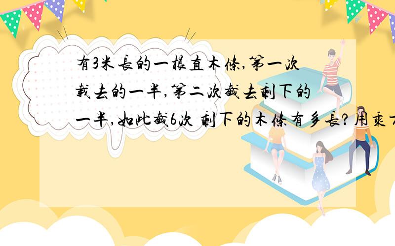 有3米长的一根直木条,第一次载去的一半,第二次截去剩下的一半,如此截6次 剩下的木条有多长?用乘方表