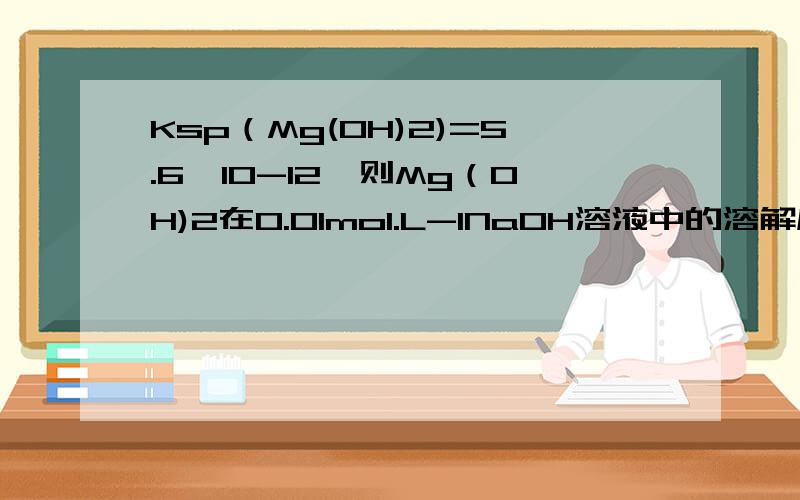 Ksp（Mg(OH)2)=5.6*10-12,则Mg（OH)2在0.01mol.L-1NaOH溶液中的溶解度