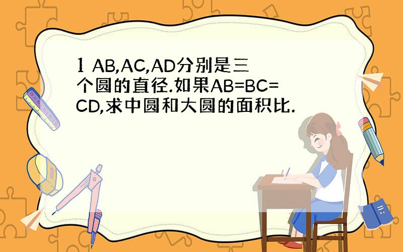 1 AB,AC,AD分别是三个圆的直径.如果AB=BC=CD,求中圆和大圆的面积比.