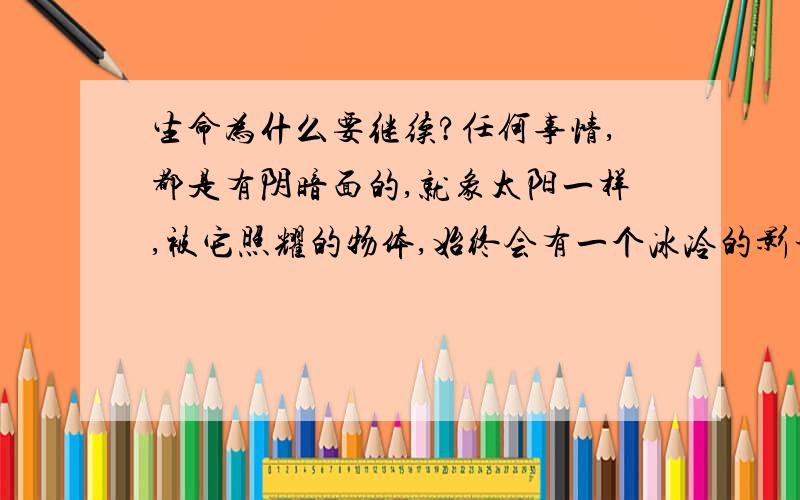 生命为什么要继续?任何事情,都是有阴暗面的,就象太阳一样,被它照耀的物体,始终会有一个冰冷的影子． 任何走进阴暗面的人,