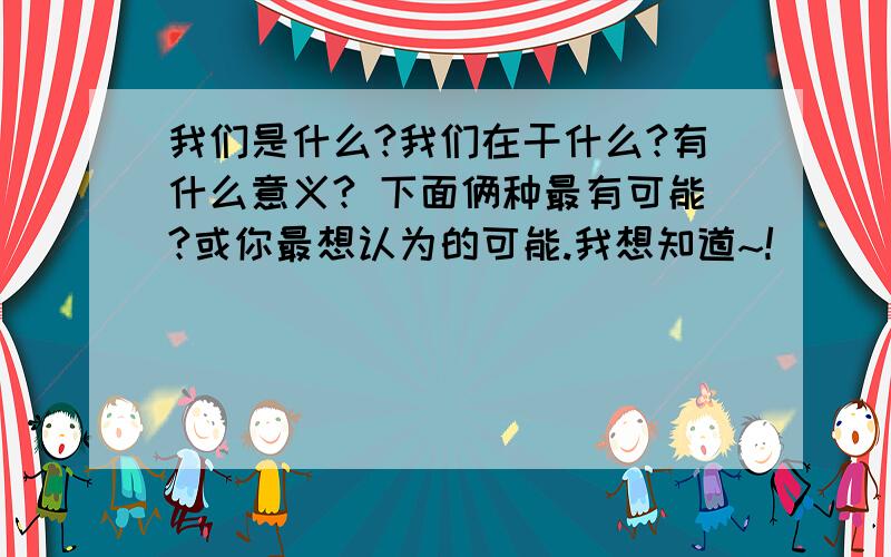 我们是什么?我们在干什么?有什么意义? 下面俩种最有可能?或你最想认为的可能.我想知道~!