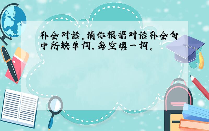 补全对话。请你根据对话补全句中所缺单词，每空填一词。