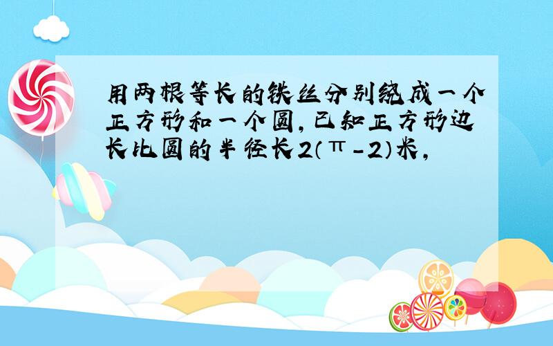 用两根等长的铁丝分别绕成一个正方形和一个圆,已知正方形边长比圆的半径长2（π-2）米,