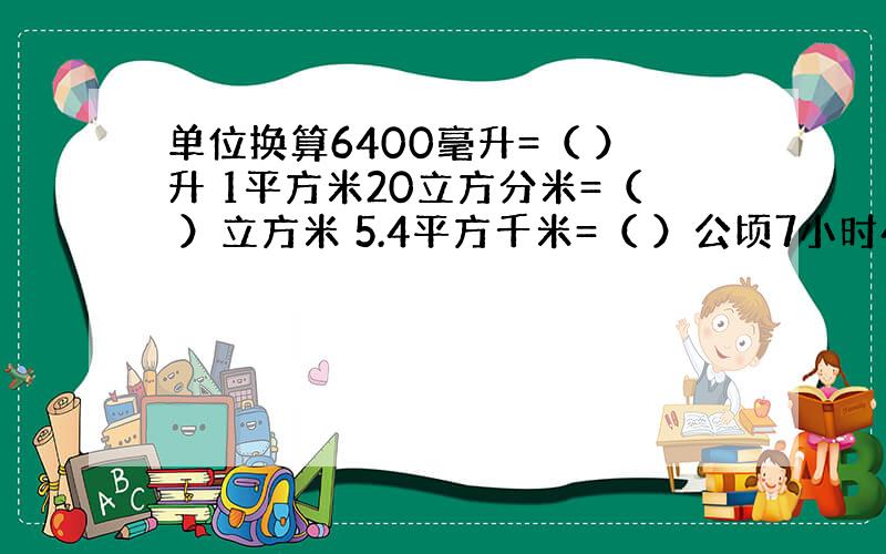 单位换算6400毫升=（ ）升 1平方米20立方分米=（ ）立方米 5.4平方千米=（ ）公顷7小时45分=（ ）小时