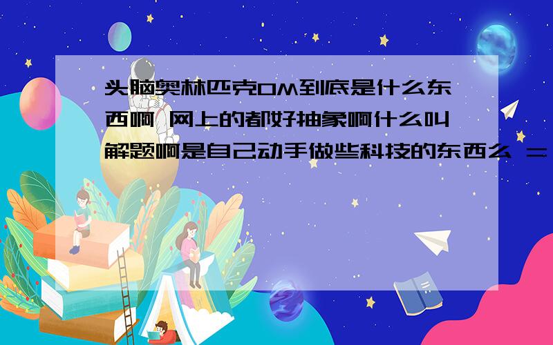 头脑奥林匹克OM到底是什么东西啊 网上的都好抽象啊什么叫解题啊是自己动手做些科技的东西么 = =需要很多智商么