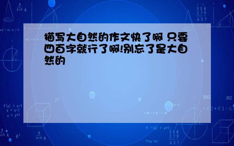 描写大自然的作文快了啊 只要四百字就行了啊!别忘了是大自然的