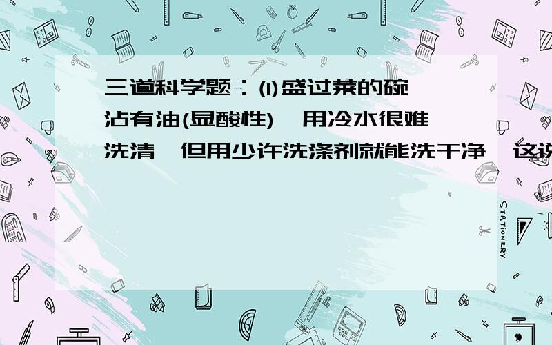 三道科学题：(1)盛过莱的碗沾有油(显酸性),用冷水很难洗清,但用少许洗涤剂就能洗干净,这说明酸和碱具有（）的作用.(2