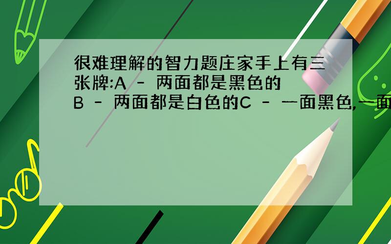 很难理解的智力题庄家手上有三张牌:A – 两面都是黑色的B – 两面都是白色的C – 一面黑色,一面白色他在背后洗好牌后