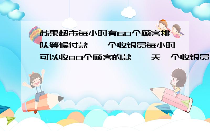 苏果超市每小时有60个顾客排队等候付款,一个收银员每小时可以收80个顾客的款,一天一个收银员开始收银4小时后,就没有顾客