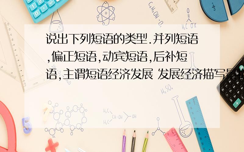 说出下列短语的类型.并列短语,偏正短语,动宾短语,后补短语,主谓短语经济发展 发展经济描写景物 景物描写市场繁荣 繁荣市