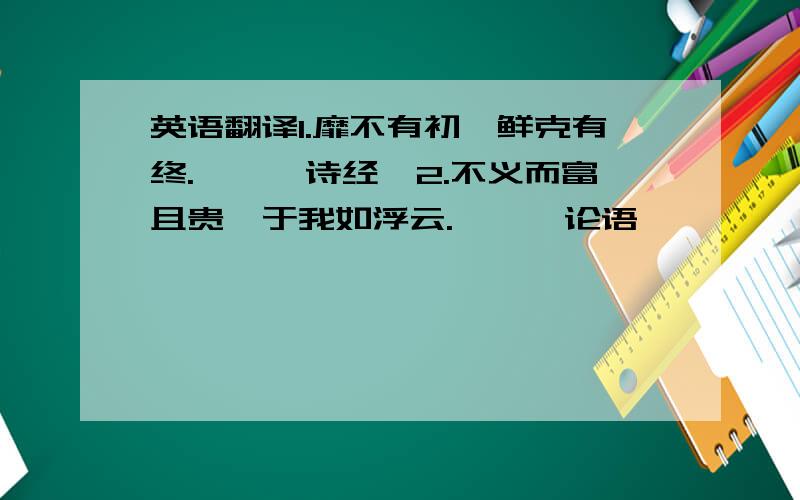 英语翻译1.靡不有初,鲜克有终.——《诗经》2.不义而富且贵,于我如浮云.——《论语》