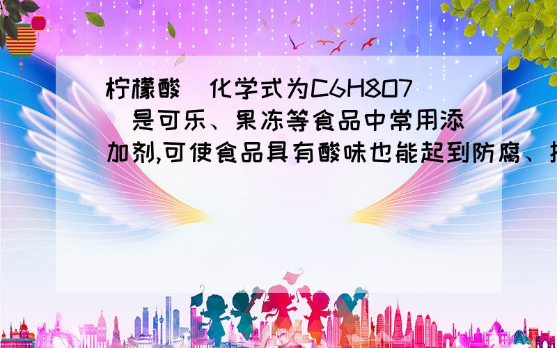 柠檬酸（化学式为C6H8O7）是可乐、果冻等食品中常用添加剂,可使食品具有酸味也能起到防腐、抑菌的作用