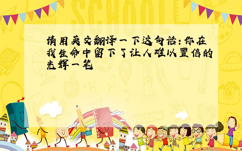 请用英文翻译一下这句话：你在我生命中留下了让人难以置信的光辉一笔