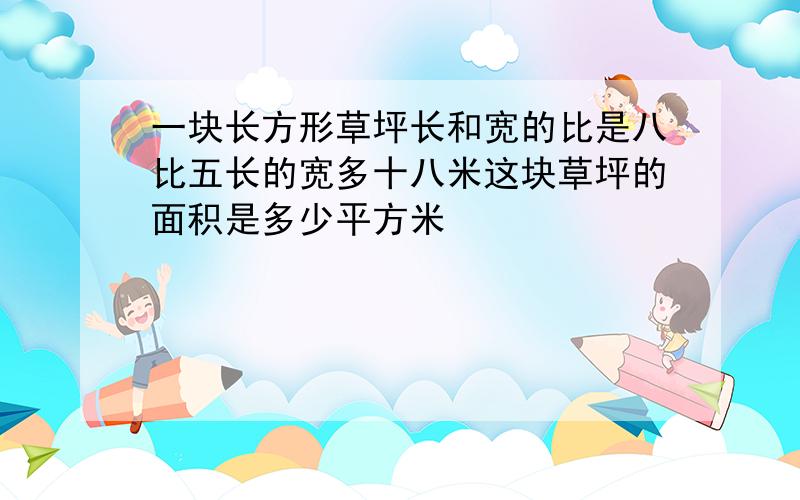 一块长方形草坪长和宽的比是八比五长的宽多十八米这块草坪的面积是多少平方米