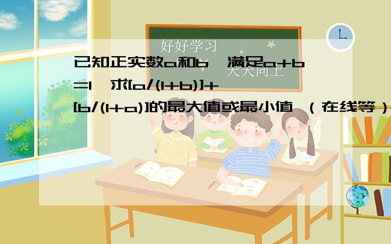 已知正实数a和b,满足a+b=1,求[a/(1+b)]+[b/(1+a)]的最大值或最小值 （在线等）