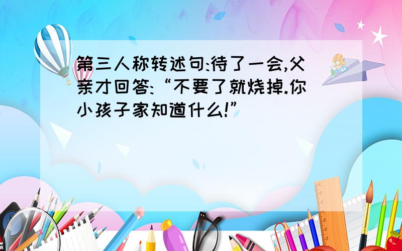 第三人称转述句:待了一会,父亲才回答:“不要了就烧掉.你小孩子家知道什么!”