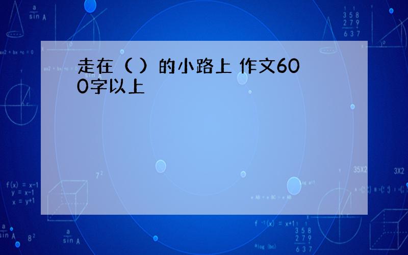 走在（ ）的小路上 作文600字以上