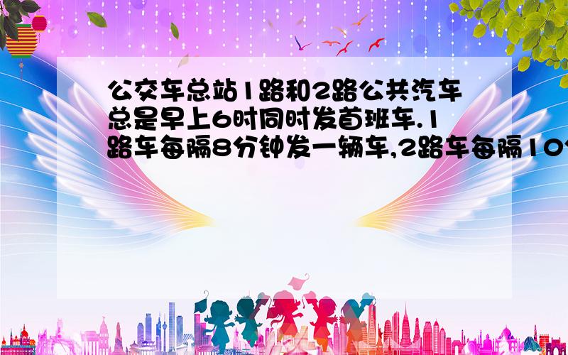 公交车总站1路和2路公共汽车总是早上6时同时发首班车.1路车每隔8分钟发一辆车,2路车每隔10分钟发,公共汽车几时几分第