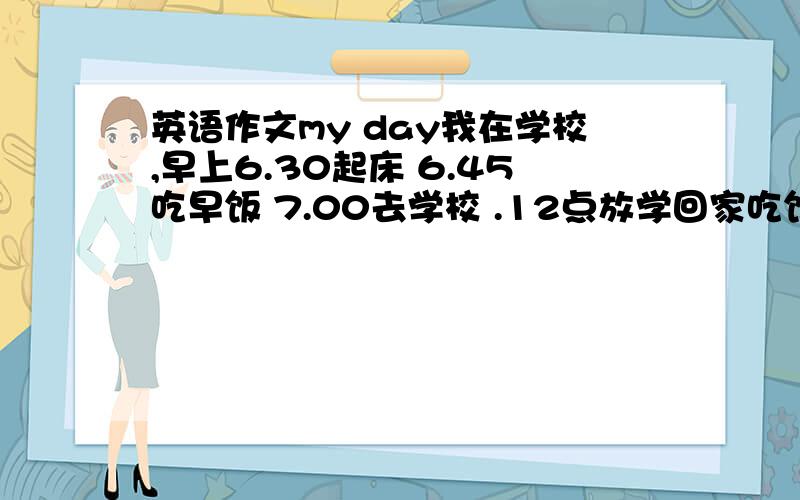 英语作文my day我在学校,早上6.30起床 6.45吃早饭 7.00去学校 .12点放学回家吃饭,2点上学 ,5点放