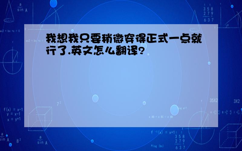 我想我只要稍微穿得正式一点就行了.英文怎么翻译?