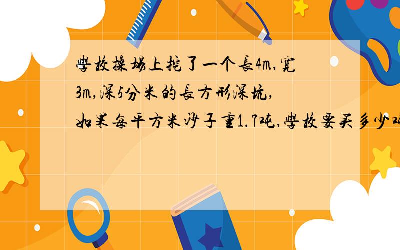 学校操场上挖了一个长4m,宽3m,深5分米的长方形深坑,如果每平方米沙子重1.7吨,学校要买多少吨沙子正好填满这个深坑