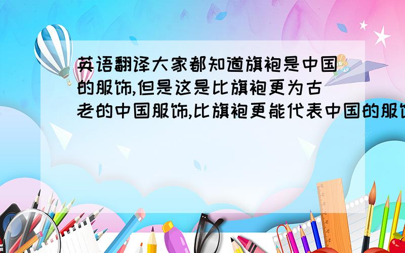 英语翻译大家都知道旗袍是中国的服饰,但是这是比旗袍更为古老的中国服饰,比旗袍更能代表中国的服饰文化.更加适合东方人的气质