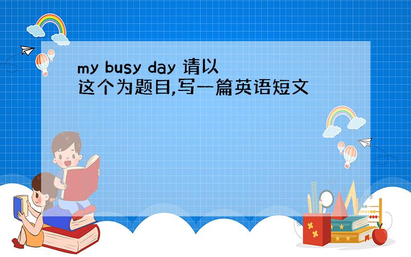 my busy day 请以这个为题目,写一篇英语短文