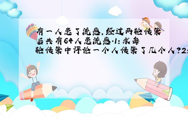 有一人患了流感,经过两轮传染后共有64人患流感.1：求每轮传染中评论一个人传染了几个人?2：如果不及时控制,第三轮将又有